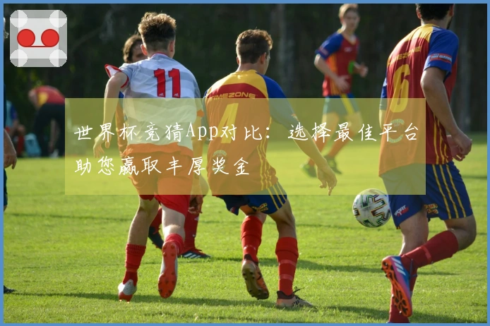 世界杯竞猜App对比：选择最佳平台助您赢取丰厚奖金